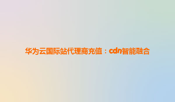 华为云国际站代理商充值：cdn智能融合