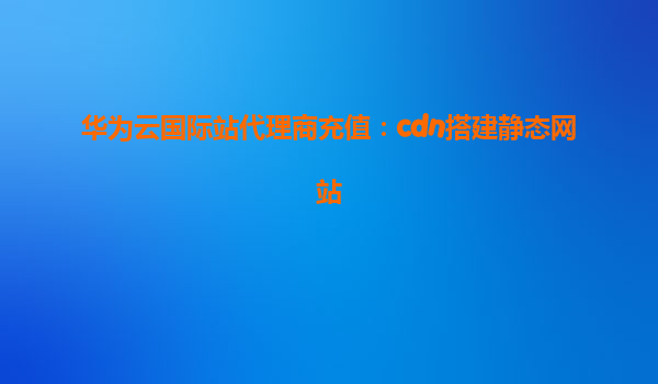 华为云国际站代理商充值：cdn搭建静态网站