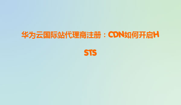 华为云国际站代理商注册：CDN如何开启HSTS