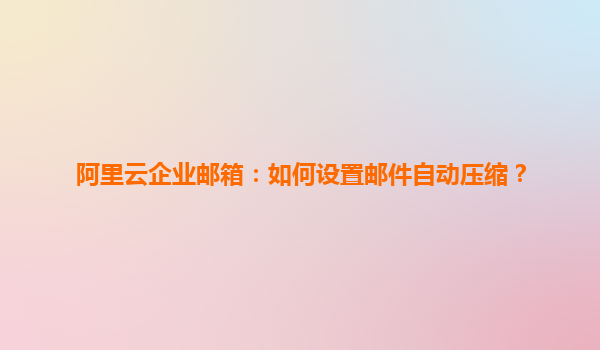 阿里云企业邮箱：如何设置邮件自动压缩？