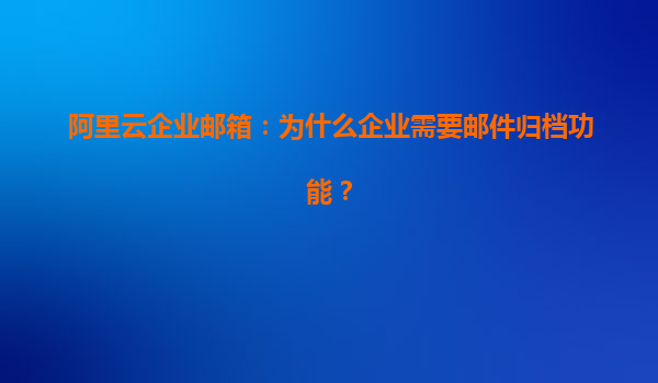 阿里云企业邮箱：为什么企业需要邮件归档功能？
