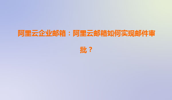 阿里云企业邮箱：阿里云邮箱如何实现邮件审批？