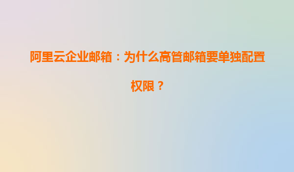 阿里云企业邮箱：为什么高管邮箱要单独配置权限？