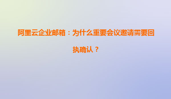 阿里云企业邮箱：为什么重要会议邀请需要回执确认？