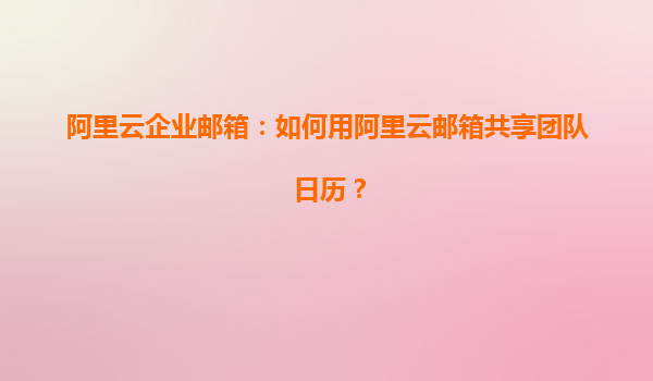 阿里云企业邮箱：如何用阿里云邮箱共享团队日历？
