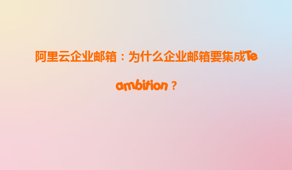 阿里云企业邮箱：为什么企业邮箱要集成Teambition？