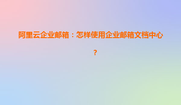 阿里云企业邮箱：怎样使用企业邮箱文档中心？