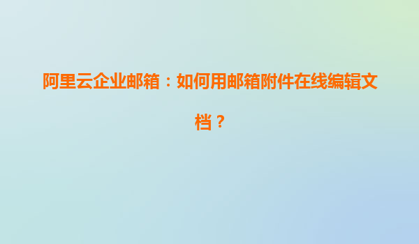 阿里云企业邮箱：如何用邮箱附件在线编辑文档？