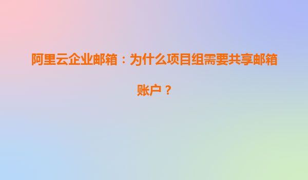 阿里云企业邮箱：为什么项目组需要共享邮箱账户？