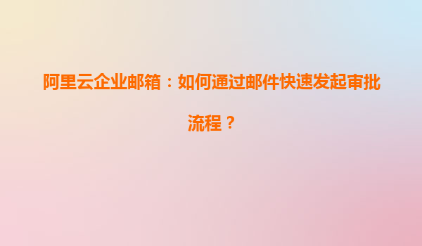 阿里云企业邮箱：如何通过邮件快速发起审批流程？