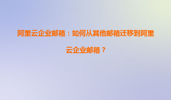阿里云企业邮箱：如何从其他邮箱迁移到阿里云企业邮箱？