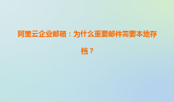 阿里云企业邮箱：为什么重要邮件需要本地存档？