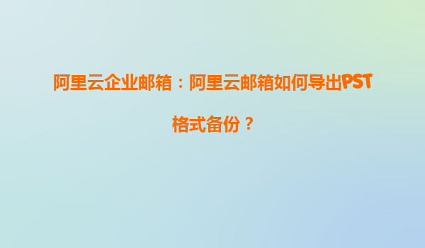 阿里云企业邮箱：阿里云邮箱如何导出PST格式备份？
