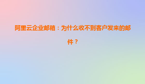 阿里云企业邮箱：为什么收不到客户发来的邮件？