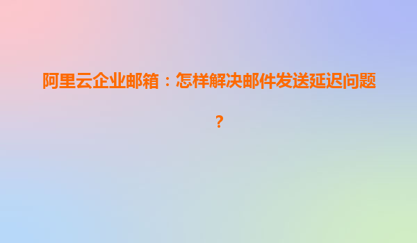 阿里云企业邮箱：怎样解决邮件发送延迟问题？
