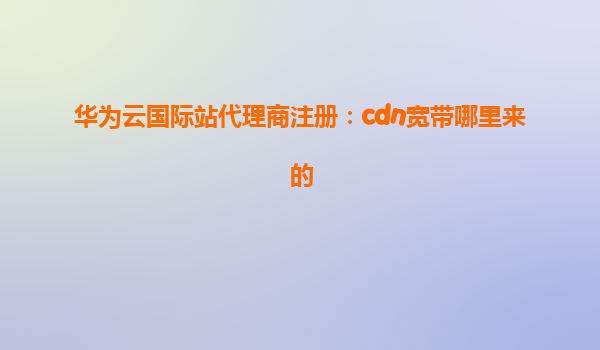 华为云国际站代理商注册：cdn宽带哪里来的