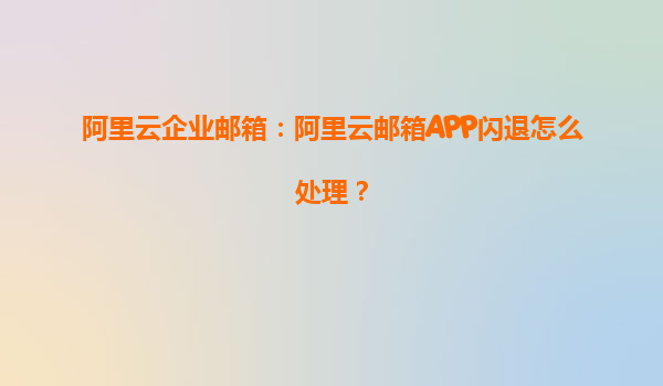 阿里云企业邮箱：阿里云邮箱APP闪退怎么处理？