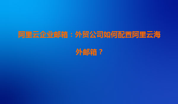 阿里云企业邮箱：外贸公司如何配置阿里云海外邮箱？