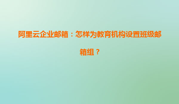 阿里云企业邮箱：怎样为教育机构设置班级邮箱组？