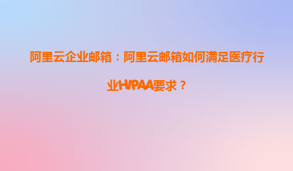 阿里云企业邮箱：阿里云邮箱如何满足医疗行业HIPAA要求？