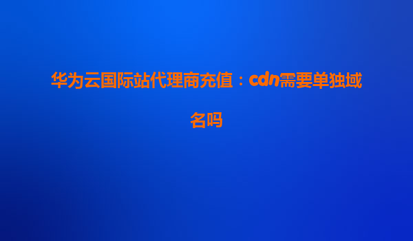 华为云国际站代理商充值：cdn需要单独域名吗