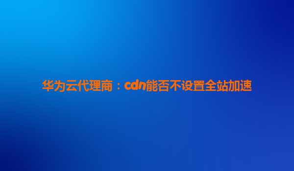 华为云代理商：cdn能否不设置全站加速