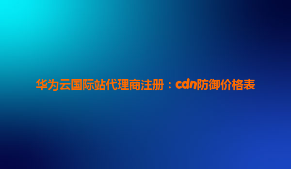 华为云国际站代理商注册：cdn防御价格表