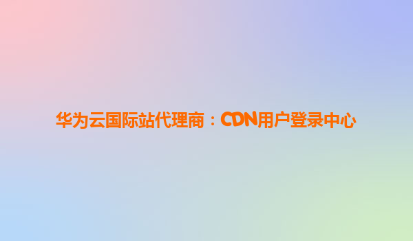 华为云国际站代理商：CDN用户登录中心