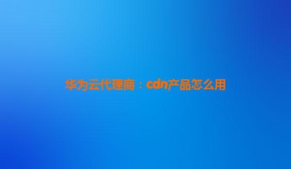 华为云代理商：cdn产品怎么用