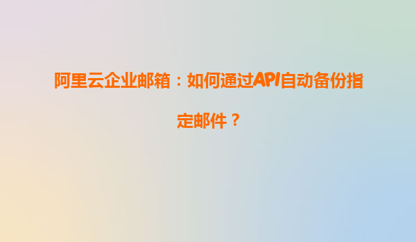 阿里云企业邮箱：如何通过API自动备份指定邮件？