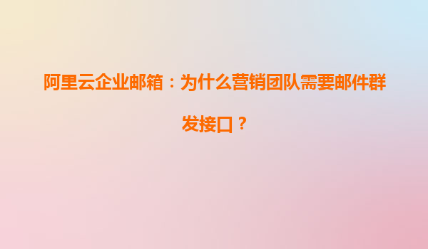 阿里云企业邮箱：为什么营销团队需要邮件群发接口？