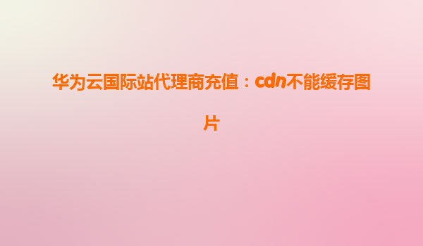 华为云国际站代理商充值：cdn不能缓存图片