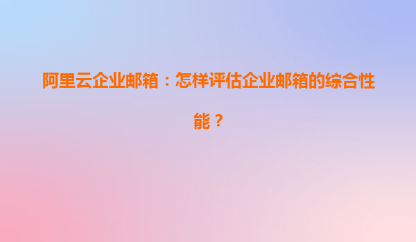 阿里云企业邮箱：怎样评估企业邮箱的综合性能？