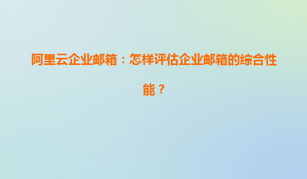 阿里云企业邮箱：怎样评估企业邮箱的综合性能？