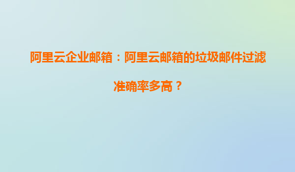 阿里云企业邮箱：阿里云邮箱的垃圾邮件过滤准确率多高？
