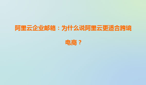 阿里云企业邮箱：为什么说阿里云更适合跨境电商？
