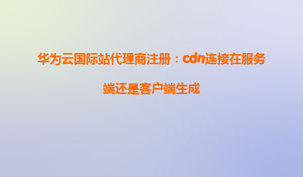 华为云国际站代理商注册：cdn连接在服务端还是客户端生成