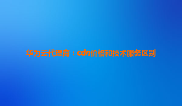 华为云代理商：cdn价格和技术服务区别