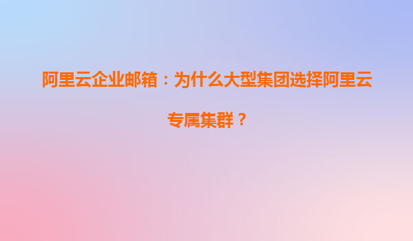 阿里云企业邮箱：为什么大型集团选择阿里云专属集群？