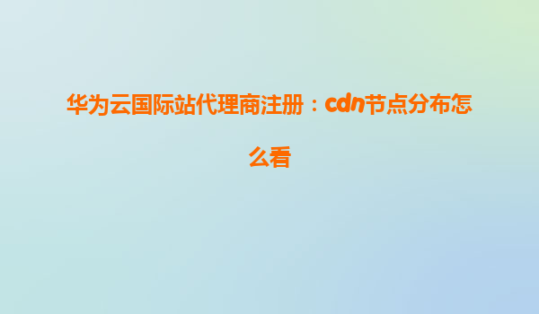 华为云国际站代理商注册：cdn节点分布怎么看
