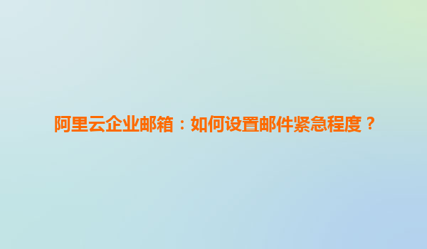 阿里云企业邮箱：如何设置邮件紧急程度？