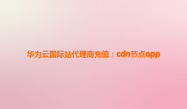 华为云国际站代理商充值：cdn节点app