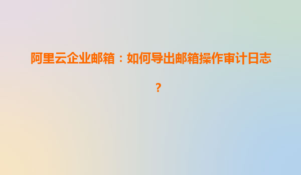 阿里云企业邮箱：如何导出邮箱操作审计日志？