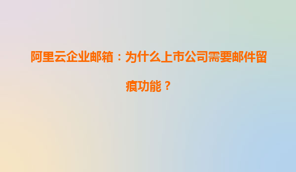 阿里云企业邮箱：为什么上市公司需要邮件留痕功能？