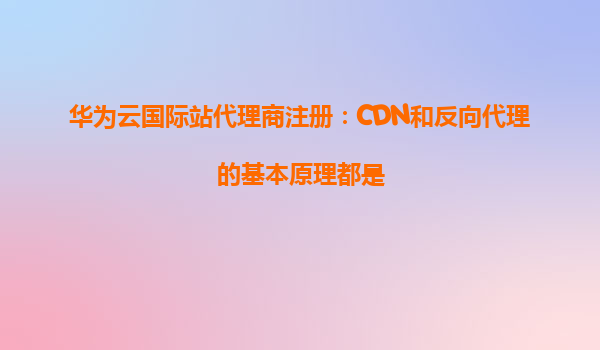 华为云国际站代理商注册：CDN和反向代理的基本原理都是