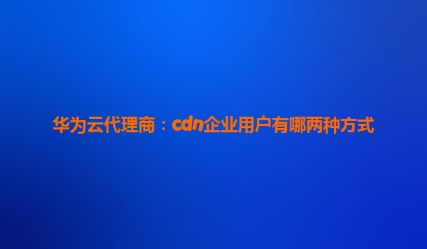 华为云代理商：cdn企业用户有哪两种方式