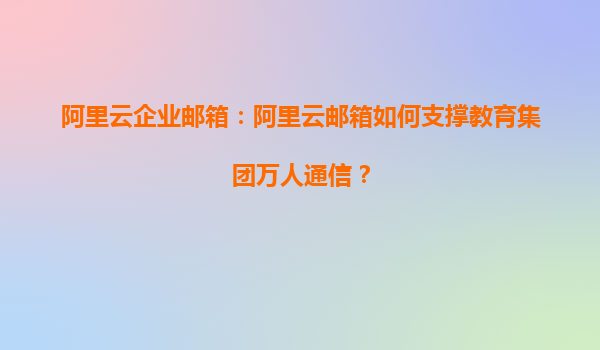 阿里云企业邮箱：阿里云邮箱如何支撑教育集团万人通信？