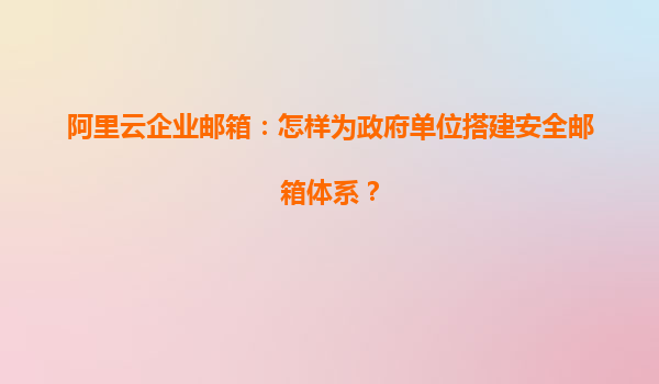 阿里云企业邮箱：怎样为政府单位搭建安全邮箱体系？