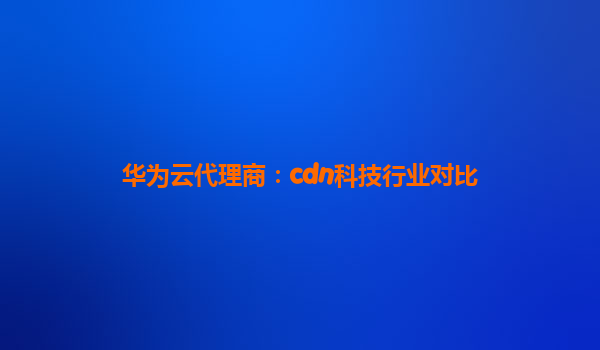 华为云代理商：cdn科技行业对比
