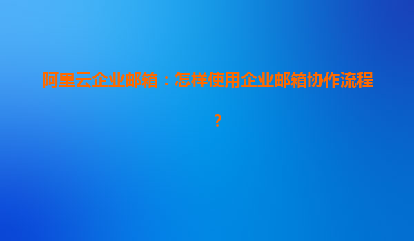 阿里云企业邮箱：怎样使用企业邮箱协作流程？